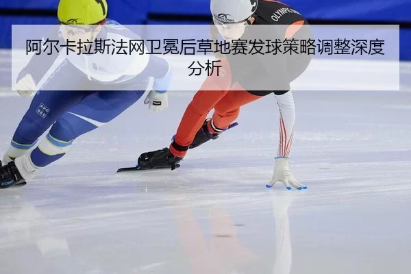 阿尔卡拉斯法网卫冕后草地赛发球策略调整深度分析