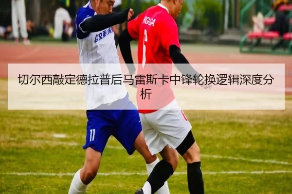 切尔西敲定德拉普后马雷斯卡中锋轮换逻辑深度分析